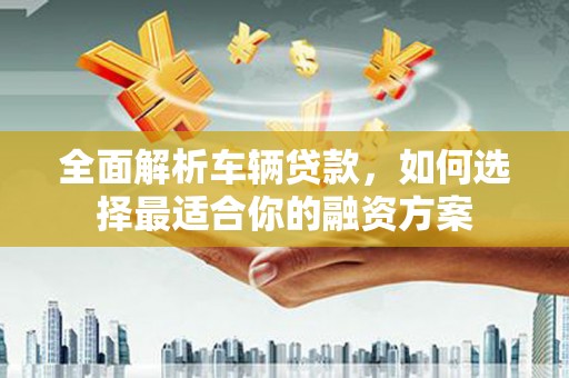 临邑全面解析车辆贷款，如何选择最适合你的融资方案